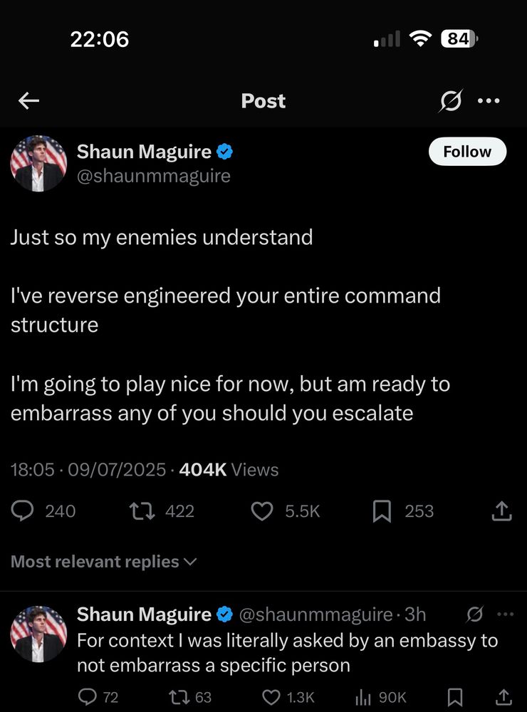 Shaun Maguire & @shaunmmaguire
Follow
Just so my enemies understand
I've reverse engineered your entire command structure
I'm going to play nice for now, but am ready to embarrass any of you should you escalate
18:05 • 09/07/2025 • 404K Views
240
t> 422
Most relevant replies v
5.5K
253
Shaun Maguire
• @shaunmmaguire •3h
For context I was literally asked by an embassy to not embarrass a specific person
72
[>63
1.3K
Ill 90K