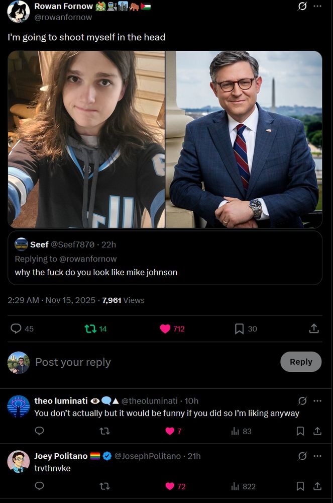 Post
Conversation
Rowan Fornow 🚵🚉🏙🦣🇵🇸
@rowanfornow
I'm going to shoot myself in the head
First image: A person with shoulder-length brown hair wearing a black jersey with blue stripes and University of Utah lettering in white and blue, paired with a gray hoodie, stands indoors near wooden stairs, a lamp, and furniture, with a slight frown and direct gaze at the camera. Second image: A man with graying hair and glasses in a blue plaid suit, white shirt, red tie, and American flag pin, stands smiling with arms crossed in front of a white columned building under a clear sky with trees.
First image: A person with shoulder-length brown hair wearing a black jersey with blue stripes and University of Utah lettering in white and blue, paired with a gray hoodie, stands indoors near wooden stairs, a lamp, and furniture, with a slight frown and direct gaze at the camera. Second image: A man with graying hair and glasses in a blue plaid suit, white shirt, red tie, and American flag pin, stands smiling with arms crossed in front of a white columned building under a clear sky with trees.
Quote
Seef
@Seef7870
·
22h
Replying to @rowanfornow
why the fuck do you look like mike johnson
2:29 AM · Nov 15, 2025
·
7,961
 Views
Sky Marchini

theo luminati 👁️‍🗨️▲
@theoluminati
·
10h
You don’t actually but it would be funny if you did so I’m liking anyway
Joey Politano 🏳️‍🌈
@JosephPolitano
·
21h
trvthnvke
Kenny🔆
@gaslightyourmom
·
9h
You don’t look like him

https://x.com/rowanfornow/status/1989596552873017589