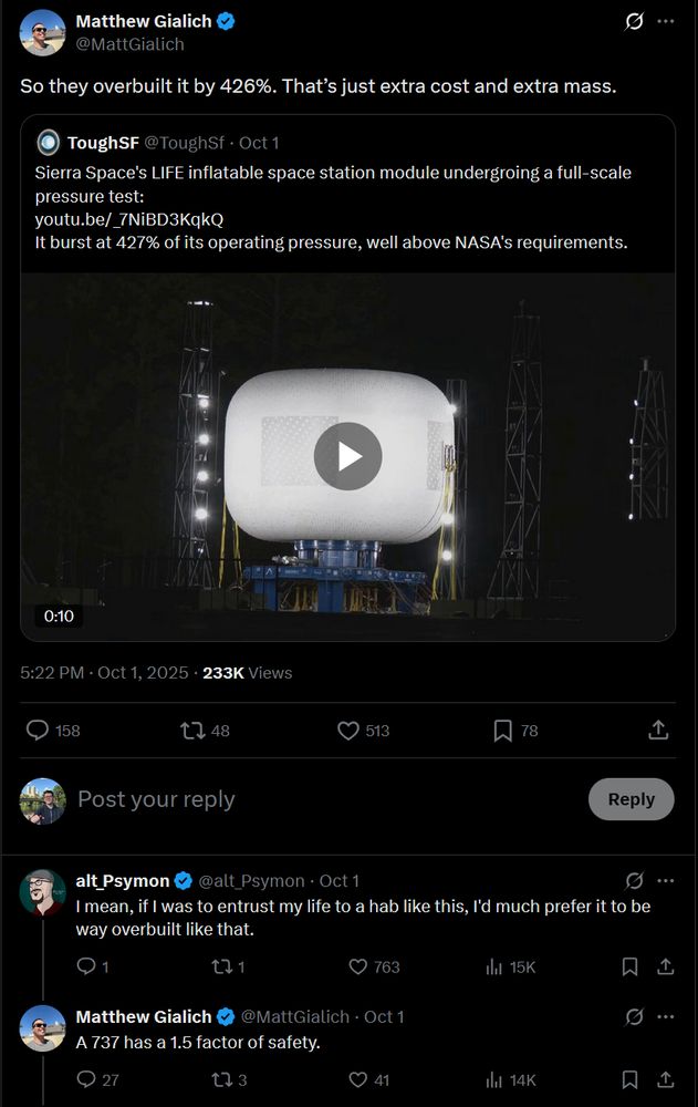 Post
Conversation
Matthew Gialich
@MattGialich
So they overbuilt it by 426%. That’s just extra cost and extra mass.
Quote
ToughSF
@ToughSf
·
Oct 1
Sierra Space's LIFE inflatable space station module undergroing a full-scale pressure test:
https://youtu.be/_7NiBD3KqkQ
It burst at 427% of its operating pressure, well above NASA's requirements.
Embedded video
5:22 PM · Oct 1, 2025
·
233K
 Views
Sky Marchini

alt_Psymon
@alt_Psymon
·
Oct 1
I mean, if I was to entrust my life to a hab like this, I'd much prefer it to be way overbuilt like that.
Matthew Gialich
@MattGialich
·
Oct 1
A 737 has a 1.5 factor of safety.
https://x.com/MattGialich/status/1973549990829261280