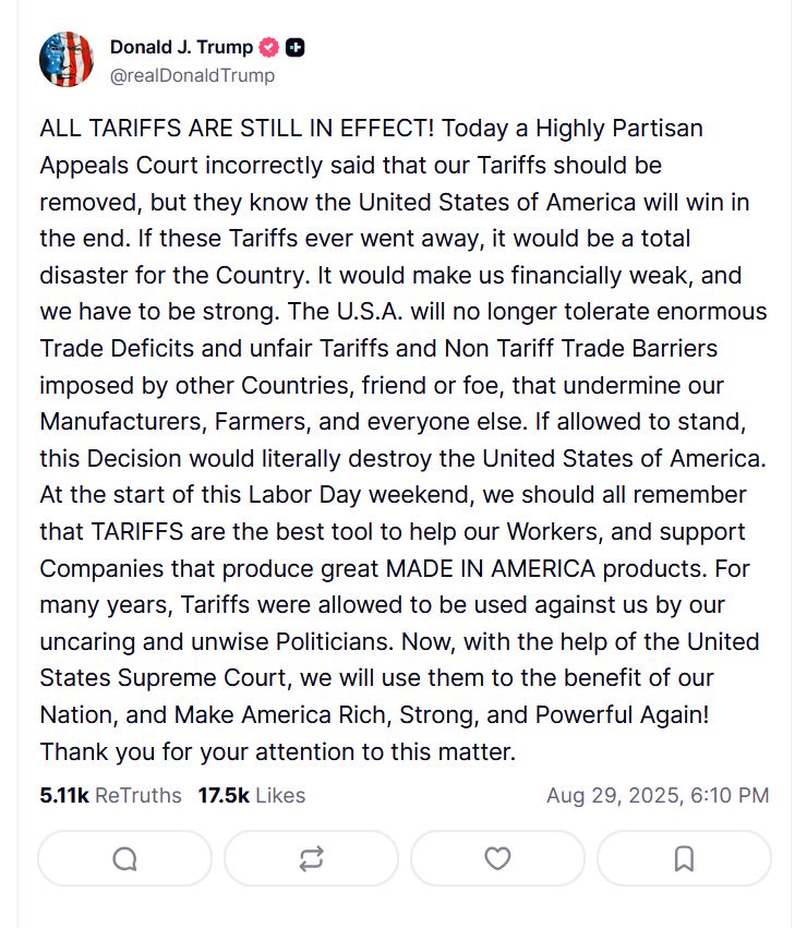 Donald J. Trump @realDonaldTrump ALL TARIFFS ARE STILL IN EFFECT! Today a Highly Partisan Appeals Court incorrectly said that our Tariffs should be removed, but they know the United States of America will win in the end. If these Tariffs ever went away, it would be a total disaster for the Country. It would make us financially weak, and we have to be strong. The U.S.A. will no longer tolerate enormous Trade Deficits and unfair Tariffs and Non Tariff Trade Barriers imposed by other Countries, friend or foe, that undermine our Manufacturers, Farmers, and everyone else. If allowed to stand, this Decision would literally destroy the United States of America. At the start of this Labor Day weekend, we should all remember that TARIFFS are the best tool to help our Workers, and support Companies that produce great MADE IN AMERICA products. For many years, Tariffs were allowed to be used against us by our uncaring and unwise Politicians. Now, with the help of the United States Supreme Court, we will use them to the benefit of our Nation, and Make America Rich, Strong, and Powerful Again! Thank you for your attention to this matter. https://truthsocial.com/@realDonaldTrump/posts/115114339832960282