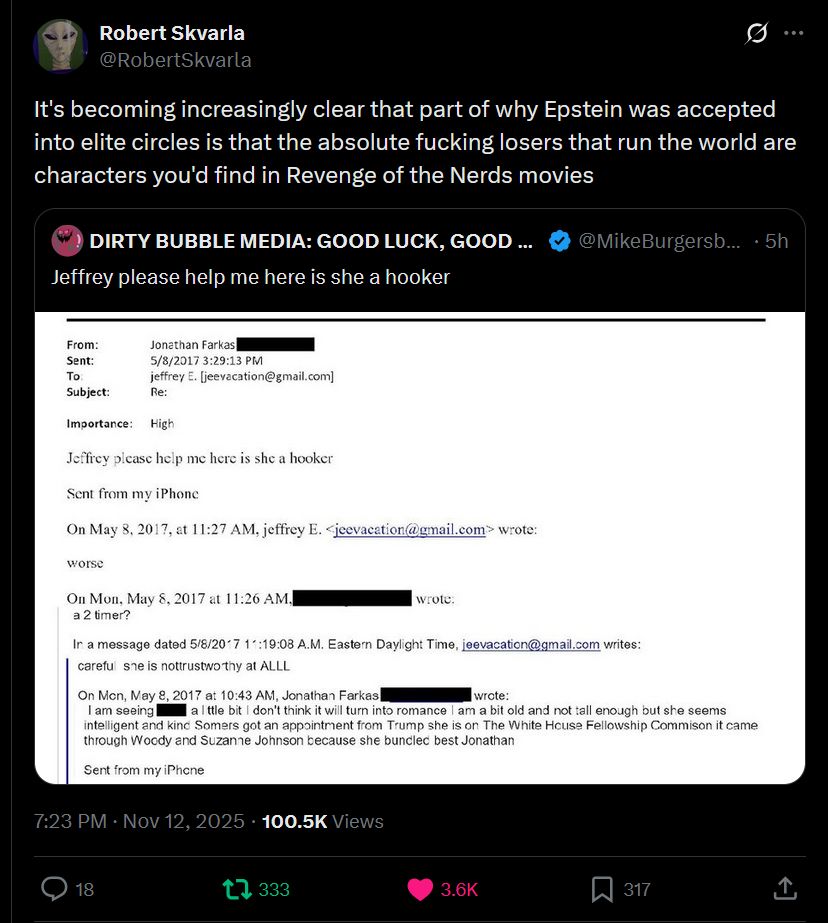 Here’s the OCR (text extracted) from the image you uploaded:

---

**Robert Skvarla (@RobertSkvarla)**
It’s becoming increasingly clear that part of why Epstein was accepted into elite circles is that the absolute fucking losers that run the world are characters you'd find in *Revenge of the Nerds* movies

**DIRTY BUBBLE MEDIA: GOOD LUCK, GOOD ... (@MikeBurgersb)**
Jeffrey please help me here is she a hooker

**From:** Jonathan Farkas
**Sent:** 5/8/2017 3:29:13 PM
**To:** jeffrey E. [jeevacation@gmail.com](mailto:jeevacation@gmail.com)
**Re:**

**Importance:** High

Jeffrey please help me here is she a hooker

Sent from my iPhone

On May 8, 2017, at 11:27 AM, jeffrey E. [jeevacation@gmail.com](mailto:jeevacation@gmail.com) wrote:
worse

On Mon, May 8, 2017, at 11:26 AM, [redacted] wrote:
a 2 timer?

In a message dated 5/8/2017 1:19:08 A.M. Eastern Daylight Time, [jeevacation@gmail.com](mailto:jeevacation@gmail.com) writes:
careful sne is nottrustw thy at ALLL

On Mon, May 8, 2017, at 10:43 AM, Jonathan Farkas [redacted] wrote:
I am seeing [redacted] a litle bit I don’t think it will turn into romance I am a bit old and not tall enough but she seems intelligent and kind Somers got an appointment from Trump she is on The White House Fellowship Commision it came through Woody and Suzanne Johnson because she bundled best Jonathan

Sent from my iPhone

7:23 PM · Nov 12, 2025 · 100.5K Views

---

Would you like me to clean up or reformat this into a more readable email chain layout?

https://x.com/RobertSkvarla/status/1988764637593055428