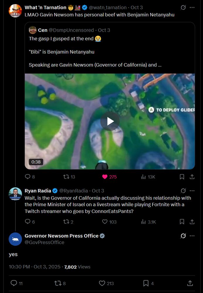 What 'n Tarnation 🤠🏛️
@watn_tarnation · Oct 3
LMAO Gavin Newsom has personal beef with Benjamin Netanyahu

Cen @DsmpUncensored · Oct 3
The gasp I guspéd at the end 😭
"Bibi" is Benjamin Netanyahu
Speaking are Gavin Newsom (Governor of California) and …

[Video thumbnail — 0:38]

8 💬 13 🔁 275 ❤️ 13K 👁️

Ryan Radia
@RyanRadia · Oct 3
Wait, is the Governor of California actually discussing his relationship with the Prime Minister of Israel on a livestream while playing Fortnite with a Twitch streamer who goes by ConnorEatsPants?

6 💬 2 🔁 103 ❤️ 3.1K 👁️

Governor Newsom Press Office
@GovPressOffice
yes

10:30 PM · Oct 3, 2025 · 7,802 Views

11 💬 8 🔁 213 ❤️ 4 📎

https://x.com/GovPressOffice/status/1974301139962298478