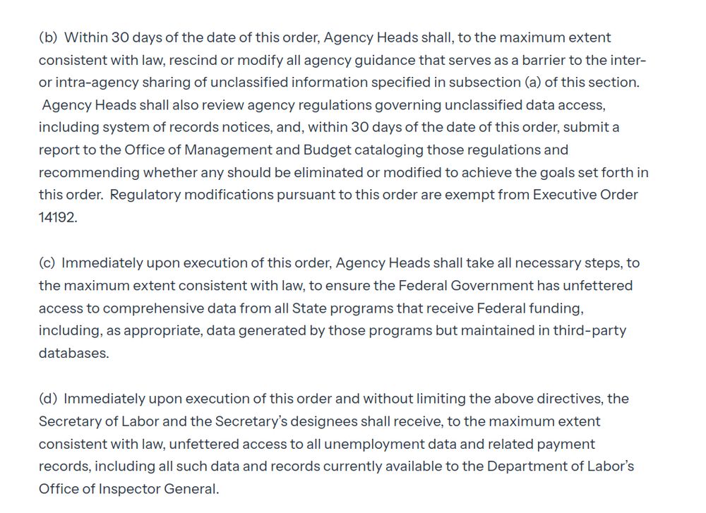 

(b)  Within 30 days of the date of this order, Agency Heads shall, to the maximum extent consistent with law, rescind or modify all agency guidance that serves as a barrier to the inter- or intra-agency sharing of unclassified information specified in subsection (a) of this section.  Agency Heads shall also review agency regulations governing unclassified data access, including system of records notices, and, within 30 days of the date of this order, submit a report to the Office of Management and Budget cataloging those regulations and recommending whether any should be eliminated or modified to achieve the goals set forth in this order.  Regulatory modifications pursuant to this order are exempt from Executive Order 14192.

(c)  Immediately upon execution of this order, Agency Heads shall take all necessary steps, to the maximum extent consistent with law, to ensure the Federal Government has unfettered access to comprehensive data from all State programs that receive Federal funding, including, as appropriate, data generated by those programs but maintained in third-party databases.

(d)  Immediately upon execution of this order and without limiting the above directives, the Secretary of Labor and the Secretary’s designees shall receive, to the maximum extent consistent with law, unfettered access to all unemployment data and related payment records, including all such data and records currently available to the Department of Labor’s Office of Inspector General.