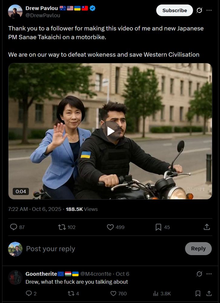 Post
Conversation
Drew Pavlou 🇦🇺🇺🇸🇺🇦🇹🇼
@DrewPavlou
Thank you to a follower for making this video of me and new Japanese PM Sanae Takaichi on a motorbike. 

We are on our way to defeat wokeness and save Western Civilisation
Sanae Takaichi and another person ride a black motorcycle along a tree-lined urban street. Sanae Takaichi, wearing a blue blazer with a Ukrainian flag patch on the sleeve, waves at the camera while seated behind the driver. The driver, dressed in a black jacket, steers the motorcycle on a road bordered by neatly trimmed hedges and large buildings with multiple windows. Trees with green foliage line the sidewalk, and the scene is set under a clear sky.
7:22 AM · Oct 6, 2025
·
188.5K
 Views
Sky Marchini

Goontherite🇪🇺🇭🇺🇺🇦
@M4cron1te
·
Oct 6
Drew, what the fuck are you talking about

https://x.com/M4cron1te/status/1975204124783493504