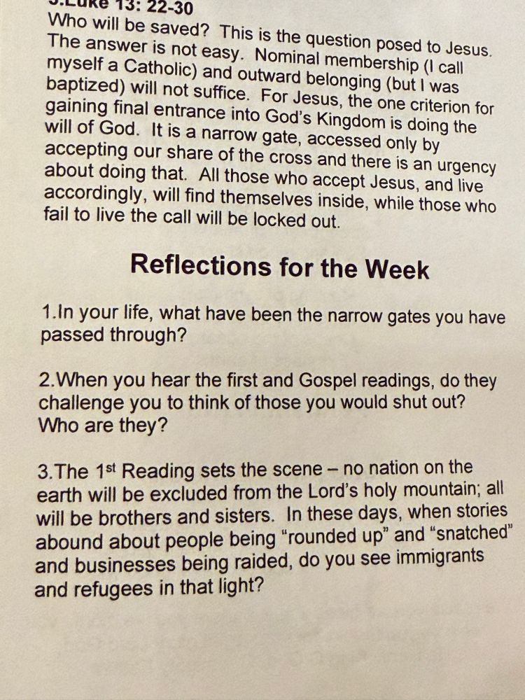 Shot of the readings & “reflections for the week” in the church bulletin. Reflection #3 is the political one: voLuke 13: 22-30 Who will be saved? This is the question posed to Jesus. The answer is not easy. Nominal membership (I call myself a Catholic) and outward belonging (but I was baptized) will not suffice. For Jesus, the one criterion for gaining final entrance into God's Kingdom is doing the will of God. It is a narrow gate, accessed only by accepting our share of the cross and there is an urgency about doing that. All those who accept Jesus, and live accordingly, will find themselves inside, while those who fail to live the call will be locked out. Reflections for the Week 1. In your life, what have been the narrow gates you have passed through? 2. When you hear the first and Gospel readings, do they challenge you to think of those you would shut out? Who are they? 3. The 1st Reading sets the scene - no nation on the earth will be excluded from the Lord's holy mountain; all will be brothers and sisters. In these days, when stories abound about people being 