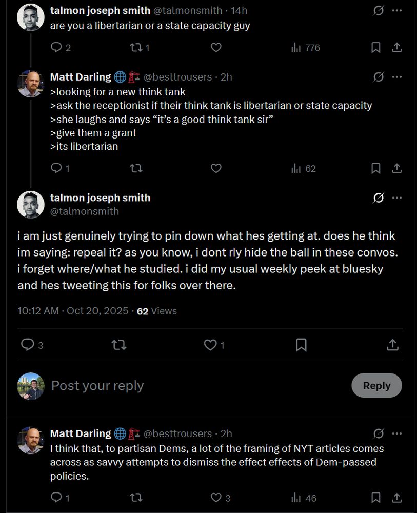 Conversation
Sky Marchini
@rhcm123
·
14h
for a guy with a history degree, talmon really seems to know jackshit about history (the economics ignorance, of course, goes without saying)
Quote
talmon joseph smith
@talmonsmith
·
Oct 18
can all the obamacare defenders please chill out. like ok people can stay on their parents healthcare until their mid20s great. and there are fewer gofundmes now.
but the way institutionalists talk about the thing it's like we should all be bowing down with gratefulness. yeah, no
Image
Sky Marchini
@rhcm123
·
14h
Image
Quote
talmon joseph smith
@talmonsmith
·
15h
Replying to @talmonsmith @ezraklein and @DKThomp
web posses of partisanDems saying 'don't believe these simple factual data/charts, look at the context of this other reality we believe & realize that people have it better than they understand' is the sort of attitude that led to a 2024 multiracialworkingclass asswhooping

so ok
talmon joseph smith
@talmonsmith
·
14h
are you a libertarian or a state capacity guy
Matt Darling 🌐🏗️
@besttrousers
·
2h
>looking for a new think tank
>ask the receptionist if their think tank is libertarian or state capacity
>she laughs and says “it’s a good think tank sir”
>give them a grant
>its libertarian
talmon joseph smith
@talmonsmith
·
2h
i am just genuinely trying to pin down what hes getting at. does he think im saying: repeal it? as you know, i dont rly hide the ball in these convos. i forget where/what he studied. i did my usual weekly peek at bluesky and hes tweeting this for folks over there.
Matt Darling 🌐🏗️
@besttrousers
I think that, to partisan Dems, a lot of the framing of NYT articles comes across as savvy attempts to dismiss the effect effects of Dem-passed policies.
10:30 AM · Oct 20, 2025
·
47
 Views
Sky Marchini

Matt Darling 🌐🏗️
@besttrousers
·
2h
And so they are interpreting your tweet in that context.