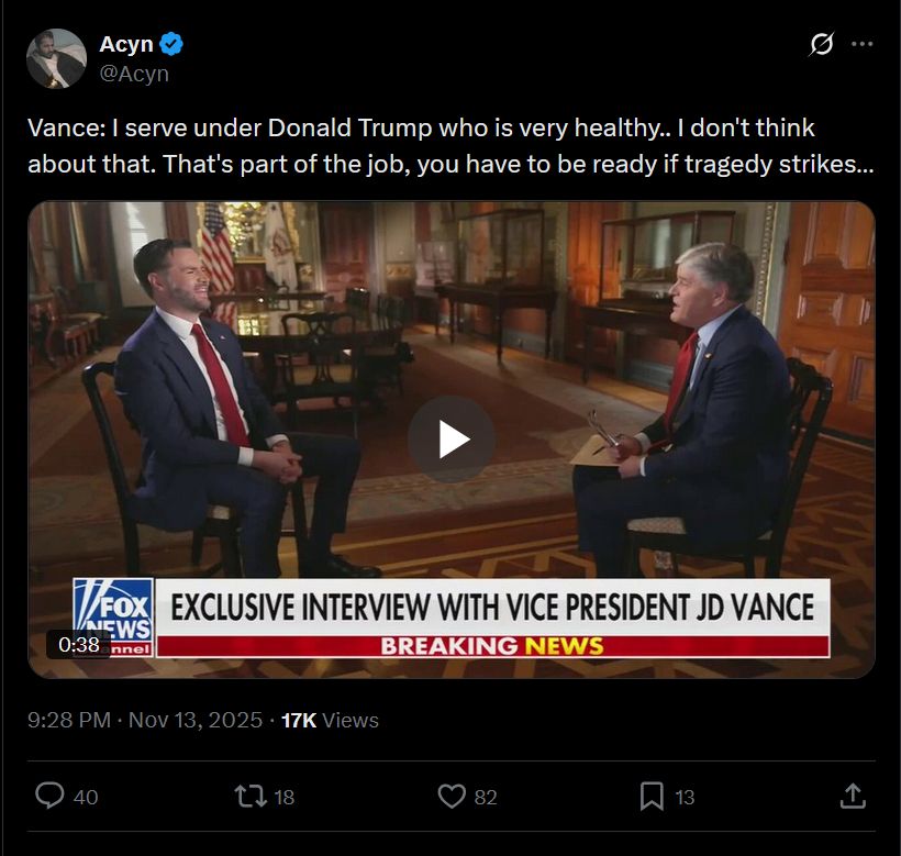 Post
Conversation
Acyn
@Acyn
Vance: I serve under Donald Trump who is very healthy.. I don't think about that. That's part of the job, you have to be ready if tragedy strikes…
Formal interview setting in a wood-paneled room with American flags and chairs. JD Vance in a dark suit and red tie sits across from Sean Hannity in a gray suit. Fox News graphics overlay the screen including Exclusive Interview with Vice President JD Vance and VP Vance on his role as Vice President. Vance speaks calmly with occasional smiles while Hannity listens attentively. Breaking News chyron appears at the bottom.
9:28 PM · Nov 13, 2025
·
17K
 Views

https://x.com/acyn/status/1989158357698253097