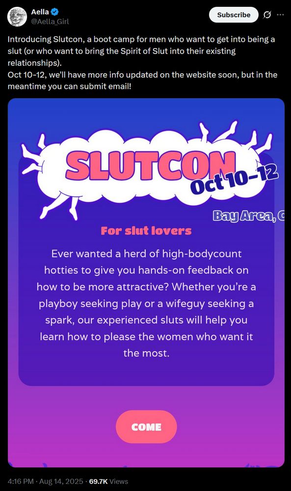 tweet from Aella @Aella_Girl Introducing Slutcon, a boot camp for men who want to get into being a slut (or who want to bring the Spirit of Slut into their existing relationships). Oct 10-12, we'll have more info updated on the website soon, but in the meantime you can submit email! [image saying slutcon, for slut lovers: ever wanted a herd of high-bodycount hotties to give you hands on feedback on how to be more attractive? i'm not transcribing the rest of this you can't make me]