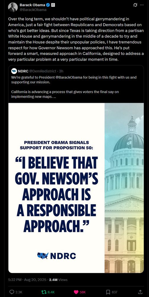 tweet of obama endorsing california gerrmandering: Post Conversation Barack Obama @BarackObama Over the long term, we shouldn’t have political gerrymandering in America, just a fair fight between Republicans and Democrats based on who’s got better ideas. But since Texas is taking direction from a partisan White House and gerrymandering in the middle of a decade to try and maintain the House despite their unpopular policies, I have tremendous respect for how Governor Newsom has approached this. He’s put forward a smart, measured approach in California, designed to address a very particular problem at a very particular moment in time. Quote NDRC @DemRedistrict · 3h We’re grateful to President @BarackObama for being in this fight with us and supporting our mission. California is advancing a process that gives voters the final say on implementing new maps. This is a fair and responsible response to Trump’s unprecedented power grab. Image 5:32 PM · Aug 20, 2025 · 2.4M Views