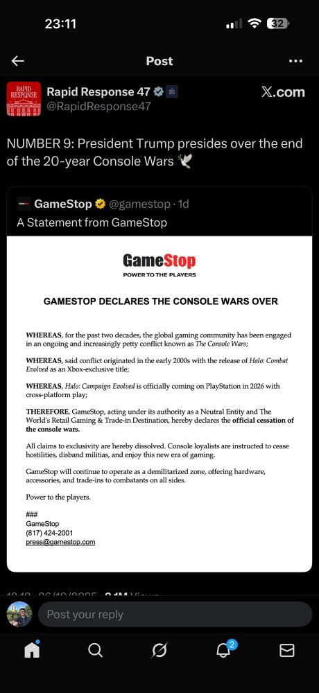 https://x.com/rapidresponse47/status/1982587953676247375?s=46

Rapid Response 47% =
@RapidResponse47
••.
X.com
NUMBER 9: President Trump presides over the end of the 20-year Console Wars
- GameStop 5 @gamestop • 1d
A Statement from GameStop
GameStop
POWER TO THE PLAYERS
GAMESTOP DECLARES THE CONSOLE WARS OVER
HEREAS, for the past two decades, the global gaming community has been engaged n an ongoing and increasingly petty conflict known as The Console Wars,
WHEREAS, said conflict originated in the early 2000s with the release of Halo: Combat Evolved as an Xbox-exclusive title;
WHEREAS, Halo: Campaign Evolved is officially coming on PlayStation in 2026 with cross-platform play;
THEREFORE, GameStop, acting under its authority as a Neutral Entity and The World's Retail Gaming & Trade-in Destination, hereby declares the official cessation of the console wars.
All claims to exclusivity are hereby dissolved. Console loyalists are instructed to cease hostilities, disband militias, and enjoy this new era of gaming.
GameStop will continue to operate as a demilitarized zone, offering hardware accessories, and trade-ins to combatants on all sides Power to the players.
##
GameStop
(817) 424-2001
press@gamestop.com
Post your reply