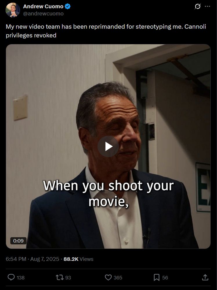 Andrew Cuomo
@andrewcuomo
My new video team has been reprimanded for stereotyping me. Cannoli privileges revoked
Embedded video
6:54 PM · Aug 7, 2025
·
88.2K
 Views

https://x.com/andrewcuomo/status/1953590710135058854