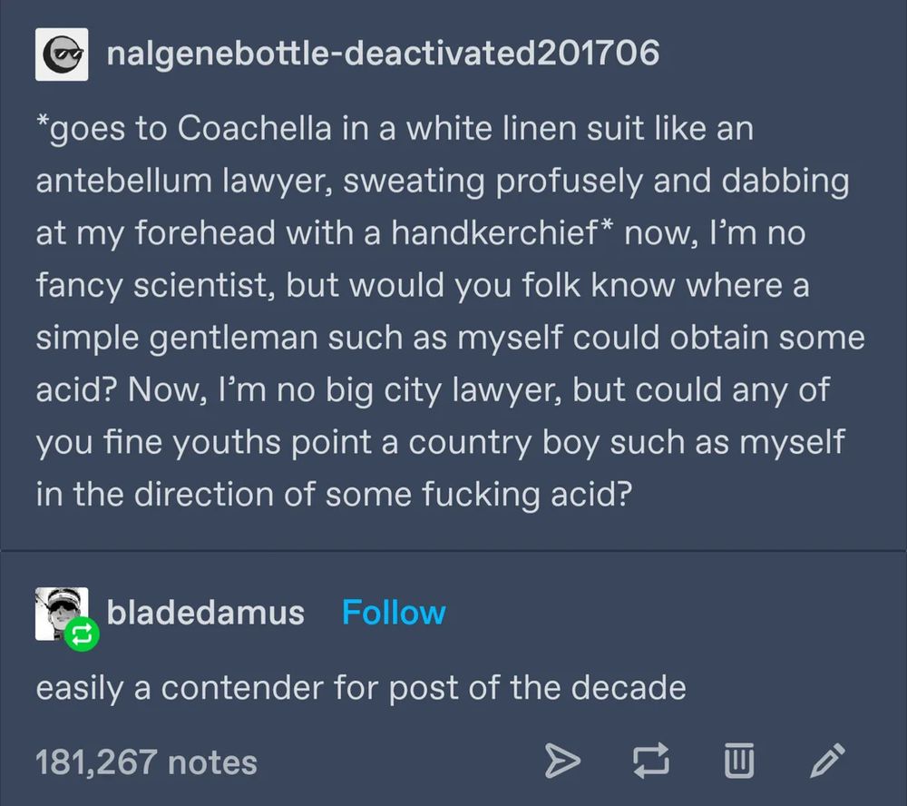 [tumblr screenshot nalgenebottle-deactivated201706 *goes to Coachella in a white linen suit like an antebellum lawyer, sweating profusely and dabbing at my forehead with a handkerchief* now, I'm no fancy scientist, but would you folk know where a simple gentleman such as myself could obtain some acid? Now, I'm no big city lawyer, but could any of you fine youths point a country boy such as myself in the direction of some fucking acid? bladedamus easily a contender for post of the decade https://www.reddit.com/r/CuratedTumblr/comments/vm2zmg/country_boy/