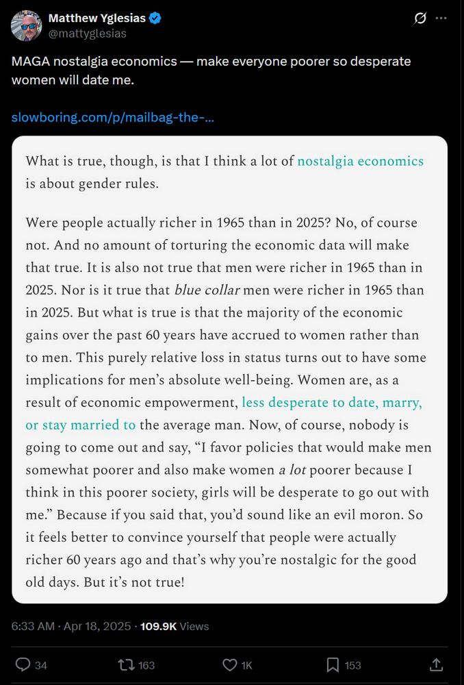 Tweet from Mattyglesias: MAGA nostalgia economics — make everyone poorer so desperate women will date me. [embedded image] What is true, though, is that I think a lot of nostalgia economics is about gender rules. Were people actually richer in 1965 than in 2025? No, of course not. And no amount of torturing the economic data will make that true. It is also not true that men were richer in 1965 than in 2025. Nor is it true that blue collar men were richer in 1965 than in 2025. But what is true is that the majority of the economic gains over the past 60 years have accrued to women rather than to men. This purely relative loss in status turns out to have some implications for men’s absolute well-being. Women are, as a result of economic empowerment, less desperate to date, marry, or stay married to the average man. Now, of course, nobody is going to come out and say, “I favor policies that would make men somewhat poorer and also make women a lot poorer because I think in this poorer society, girls will be desperate to go out with me.” Because if you said that, you’d sound like an evil moron. So it feels better to convince yourself that people were actually richer 60 years ago and that’s why you’re nostalgic for the good old days. But it’s not true! https://x.com/mattyglesias/status/1913179150984098231?s=46&t=_Iuv66jfWcPQKvOES6DDTQ