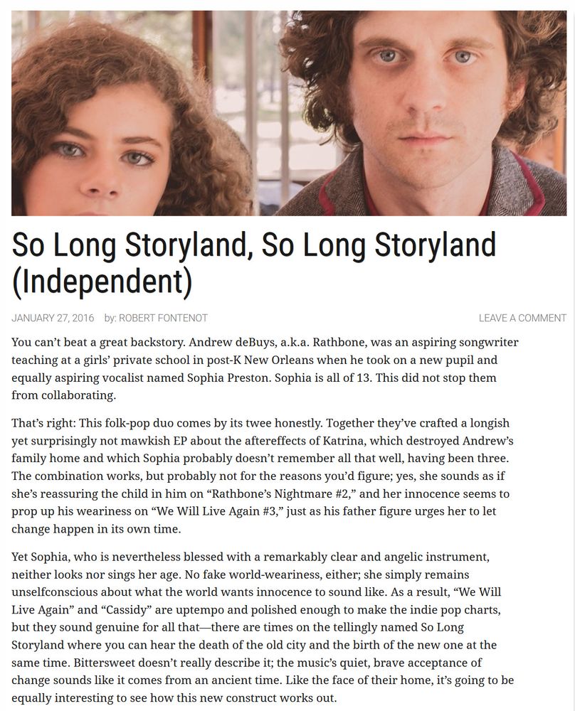  So Long Storyland, So Long Storyland (Independent)
January 27, 2016
by: Robert Fontenot	Leave a comment

You can’t beat a great backstory. Andrew deBuys, a.k.a. Rathbone, was an aspiring songwriter teaching at a girls’ private school in post-K New Orleans when he took on a new pupil and equally aspiring vocalist named Sophia Preston. Sophia is all of 13. This did not stop them from collaborating.

That’s right: This folk-pop duo comes by its twee honestly. Together they’ve crafted a longish yet surprisingly not mawkish EP about the aftereffects of Katrina, which destroyed Andrew’s family home and which Sophia probably doesn’t remember all that well, having been three. The combination works, but probably not for the reasons you’d figure; yes, she sounds as if she’s reassuring the child in him on “Rathbone’s Nightmare #2,” and her innocence seems to prop up his weariness on “We Will Live Again #3,” just as his father figure urges her to let change happen in its own time.

Yet Sophia, who is nevertheless blessed with a remarkably clear and angelic instrument, neither looks nor sings her age. No fake world-weariness, either; she simply remains unselfconscious about what the world wants innocence to sound like. As a result, “We Will Live Again” and “Cassidy” are uptempo and polished enough to make the indie pop charts, but they sound genuine for all that—there are times on the tellingly named So Long Storyland where you can hear the death of the old city and the birth of the new one at the same time. Bittersweet doesn’t really describe it; the music’s quiet, brave acceptance of change sounds like it comes from an ancient time. Like the face of their home, it’s going to be equally interesting to see how this new construct works out.

https://www.offbeat.com/music/long-storyland-long-storyland-independent/