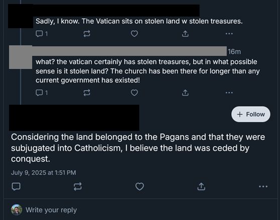 [Redacted Username]
Sadly, I know. The Vatican sits on stolen land w stolen treasures.
💬 1 ♡ 🔁 …

[Gray Redacted Username] · 16m
what? the vatican certainly has stolen treasures, but in what possible sense is it stolen land? The church has been there for longer than any current government has existed!
💬 1 ♡ 🔁 …

[Redacted Username] + Follow
Considering the land belonged to the Pagans and that they were subjugated into Catholicism, I believe the land was ceded by conquest.

July 9, 2025 at 1:51 PM
💬 ♡ 🔁 …