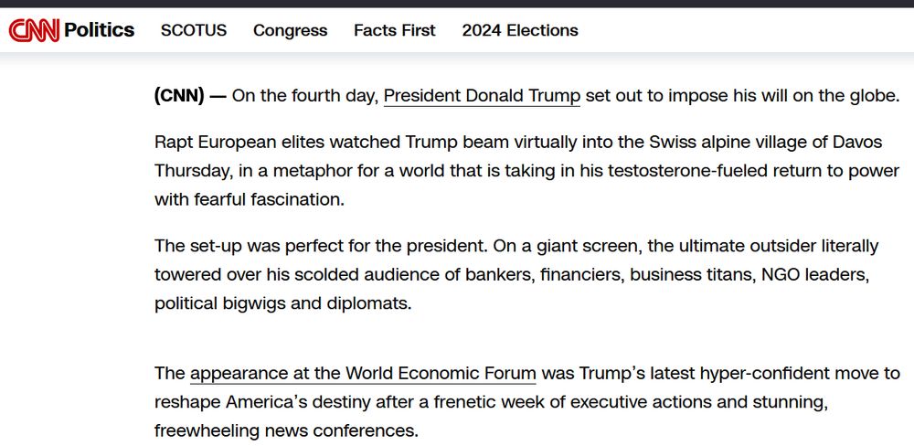 CNN Article leader: 
CNN  — 

On the fourth day, President Donald Trump set out to impose his will on the globe.

Rapt European elites watched Trump beam virtually into the Swiss alpine village of Davos Thursday, in a metaphor for a world that is taking in his testosterone-fueled return to power with fearful fascination.

The set-up was perfect for the president. On a giant screen, the ultimate outsider literally towered over his scolded audience of bankers, financiers, business titans, NGO leaders, political bigwigs and diplomats.
The appearance at the World Economic Forum was Trump’s latest hyper-confident move to reshape America’s destiny after a frenetic week of executive actions and stunning, freewheeling news conferences. 