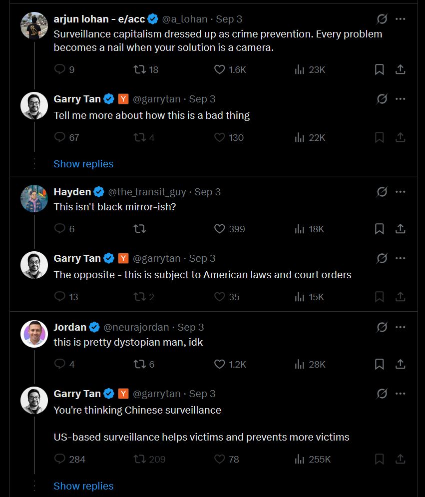 Conversation Garry Tan @garrytan Flock Safety currently solves 700,000 reported cases of crime per year, which is about 10% of reported crime nationwide And they're just getting started Quote Ilya Sukhar @ilyasu · Sep 3 It’s happening Image 11:03 AM · Sep 3, 2025 · 1.3M Views Garry Tan @garrytan · Sep 3 That's 700,000 crimes that would have gone unsolved, where the suspects who perpetrated these (many violent) would go on to create a lot more victims if they weren't stopped. The damage to victims that would happen without Flock Safety is unconscionable. arjun lohan - e/acc @a_lohan · Sep 3 Surveillance capitalism dressed up as crime prevention. Every problem becomes a nail when your solution is a camera. Garry Tan @garrytan · Sep 3 Tell me more about how this is a bad thing Hayden @the_transit_guy · Sep 3 This isn't black mirror-ish? Garry Tan @garrytan · Sep 3 The opposite - this is subject to American laws and court orders Jordan @neurajordan · Sep 3 this is pretty dystopian man, idk Garry Tan @garrytan · Sep 3 You're thinking Chinese surveillance US-based surveillance helps victims and prevents more victims