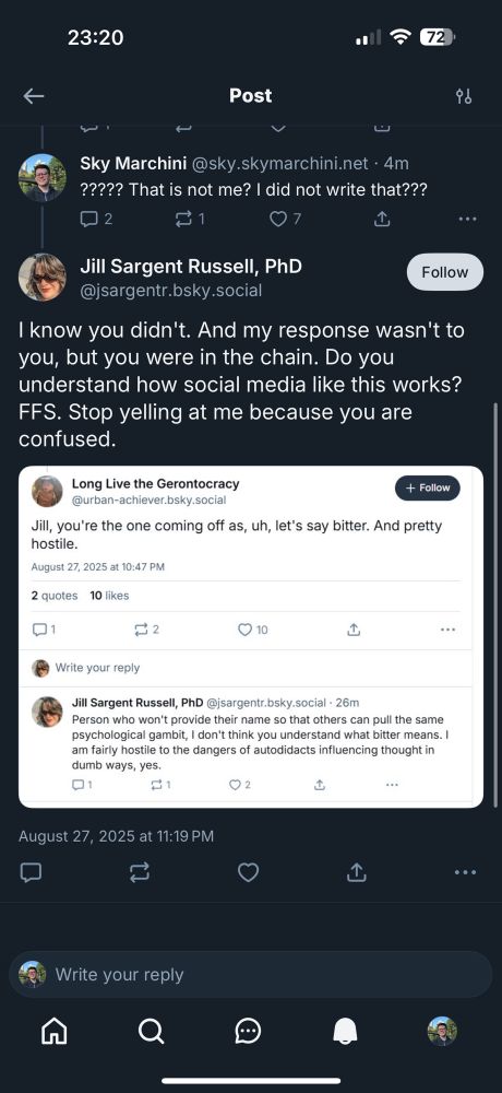 Part 2 of 2 reply to the last post in the original Jill Sargent Russell, PhD @jsargentr.bsky.social I know you didn't. And my response wasn't to you, but you were in the chain. Do you understand how social media like this works? FFS. Stop yelling at me because you are confused. (Screenshot in tweet) Jill, you're the one coming off as, uh, let's say bitter. And pretty hostile. August 27, 2025 at 10:47 PM Reply from: Jill Sargent Russell, PhD@jsargentr.bsky.social - 26m Person who won't provide their name so that others can pull the same psychological gambit, I don't think you understand what bitter means. I am fairly hostile to the dangers of autodidacts influencing thought in dumb ways, yes. 01 02 ..•