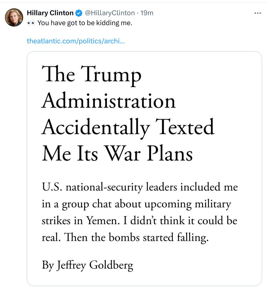 Screenshot of a tweet from Hillary Clinton at https://x.com/HillaryClinton/status/1904263639605084512 — the tweet itself contains a screenshot from The Atlantic.
 @HillaryClinton • 19m
👀You have got to be kidding me.
 theatlantic.com/politics/archi…
— 
The Trump Administration Accidentally Texted Me Its War Plans

U.S. national-security leaders included me in a group chat about upcoming military strikes in Yemen. I didn't think it could be real. Then the bombs started falling.

By Jeffrey Goldberg