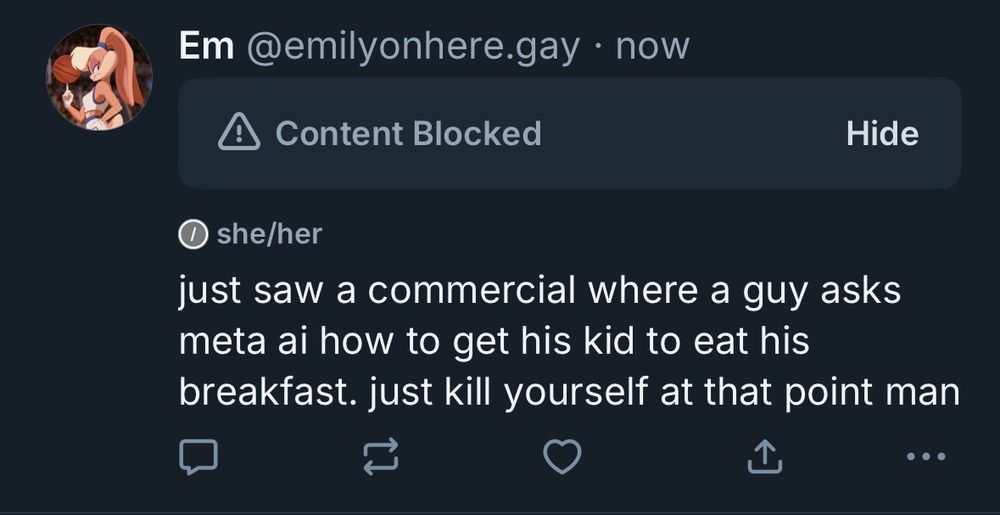 Em @emilyonhere.gay • now
Content Blocked
Hide
just saw a commercial where a guy asks meta ai how to get his kid to eat his breakfast. just kill yourself at that point man