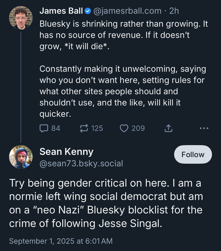 James Ball @jamesrball.com • 2h Bluesky is shrinking rather than growing. It has no source of revenue. If it doesn't grow, *it will die*. Constantly making it unwelcoming, saying who you don't want here, setting rules for what other sites people should and shouldn't use, and the like, will kill it quicker. (reply) Sean Kenny @sean73.bsky.social Follow Try being gender critical on here. I am a normie left wing social democrat but am on a 
