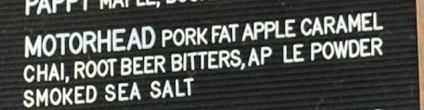 Part of a signboard that reads

MOTORHEAD Pork Fat Apple Caramel Chai, Root Beer Bitters, AP LE Powder Smoked Sea Salt
