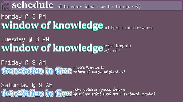 The schedule for my streams this week. Times are listed in Central Daylight Time. (UTC-5)
MONDAY @ 3 PM: WINDOW OF KNOWLEDGE - art fight + more rewards
TUESDAY @ 3 PM: WINDOW OF KNOWLEDGE - spiral knights w/ ari!!!
FRIDAY @ 9 AM: TRANSLATION IN TIME - papa's freezeria - return of ms paint pixel art
SATURDAY @ 9 AM: TRANSLATION IN TIME - rollercoaster tycoon deluxe - MORE ms paint pixel art + protoweb maybe?