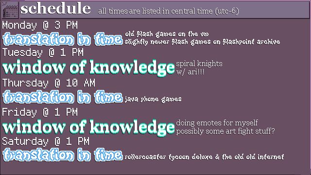 The schedule for streams on my Twitch channel this week.
MONDAY @ 3 PM - TRANSLATION IN TIME: old flash games on the vm; slightly newer flash games on flashpoint archive
TUESDAY @ 1 PM - WINDOW OF KNOWLEDGE: spiral knights with ari!!!
THURSDAY @ 10 AM - TRANSLATION IN TIME: java phone games
FRIDAY @ 1 PM - WINDOW OF KNOWLEDGE: doing emotes for myself; possibly some art fight stuff?
SATURDAY @ 1 PM - TRANSLATION IN TIME: rollercoaster tycoon deluxe & the old old internet