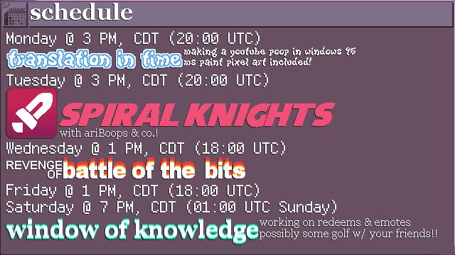 The schedule for my streams this week. Times are listed in Central Daylight Time first, followed by UTC Time.

MONDAY @ 3 PM / 20:00 - TRANSLATION IN TIME: making a youtube poop in windows 95; ms paint pixel art included!
TUESDAY @ 3 PM / 20:00 - SPIRAL KNIGHTS with ariBoops & co.!
WEDNESDAY @ 1 PM / 18:00 - REVENGE OF BATTLE OF THE BITS
FRIDAY @ 1 PM / 18:00 & SATURDAY @ 7 PM / 1:00 THE NEXT DAY - WINDOW OF KNOWLEDGE: working on redeems & emotes; possibly some golf w/ your friends!