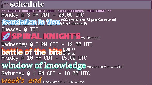 Schedule for this week's streams! 
MONDAY @ 3 PM CDT / 20:00 UTC - TRANSLATION IN TIME: adobe premiere 5.1 youtube poop #2, papa's cheeseria
TUESDAY @ TBD - SPIRAL KNIGHTS w/ friends!
WEDNESDAY @ 2 PM CDT / 19:00 UTC - BATTLE OF THE BITS: music, art, games
FRIDAY @ 10 AM CDT / 15:00 UTC - WINDOW OF KNOWLEDGE: emotes and rewards!!
SATURDAY @ 1 PM CDT / 18:00 UTC - WEEK'S END: community golf w/ your friends!