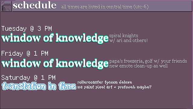 The schedule for this week, with times listed in Central Daylight Time (UTC-5).
TUESDAY @ 3 PM - WINDOW OF KNOWLEDGE: spiral knights w/ ari and others!
FRIDAY @ 1 PM - WINDOW OF KNOWLEDGE: papa's freezeria, golf w/ your friends; new emote clean-up as well.
SATURDAY @ 1 PM - TRANSLATION IN TIME: rollercoaster tycoon deluxe; ms paint pixel art + protoweb maybe?