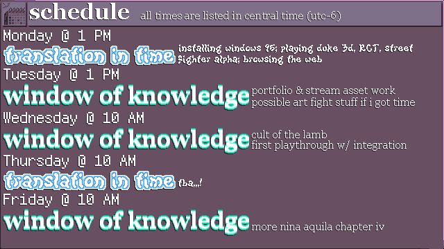 A window displaying times for streams this week, all listed in central daylight time. In order:

Monday, July 7th @ 1 PM - Translation in Time: installing Windows 95; playing Duke 3D, RCT, Street Fighter Alpha; browsing the web
Tuesday, July 8th @ 1 PM - Window of Knowledge: portfolio and stream asset work; possible art fight stuff if I got time
Wednesday, July 9th @ 10 AM - Window of Knowledge: Cult of the Lamb first playthrough w/ integration
Thursday, July 10th @ 10 AM - Translation in Time: TBA
Friday, July 11th @ 10 AM - Window of Knowledge: More Nina Aquila Chapter IV