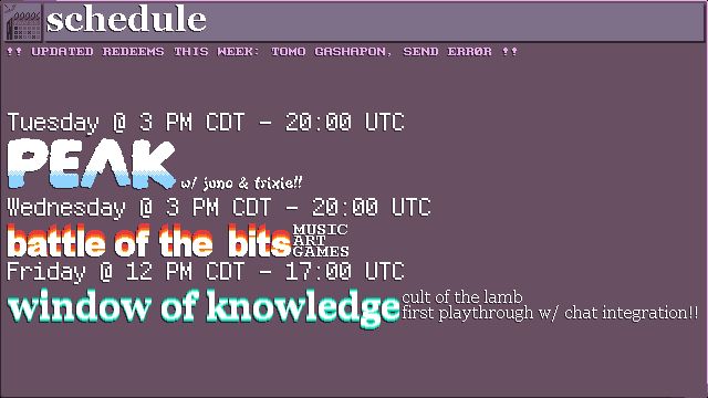 The schedule for this week:
TUESDAY @ 3 PM CDT / 20:00 UTC - PEAK w/ juno & trixie!!
WEDNESDAY @ 3 PM CDT / 20:00 UTC - BATTLE OF THE BITS: music, art, games
FRIDAY @ 12 PM CDT / 17:00 UTC - WINDOW OF KNOWLEDGE: cult of the lamb first playthrough w/ chat integration!!