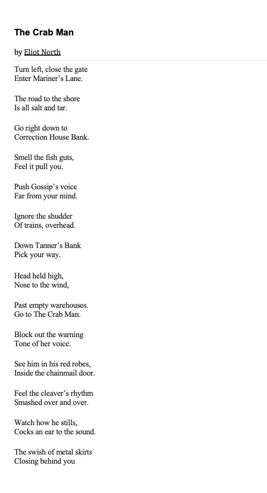 The Crab Man

by Eliot North

Turn left, close the gate
Enter Mariner’s Lane.

The road to the shore
Is all salt and tar.

Go right down to
Correction House Bank.

Smell the fish guts,
Feel it pull you.

Push Gossip’s voice
Far from your mind.

Ignore the shudder
Of trains, overhead.

Down Tanner’s Bank
Pick your way.

Head held high,
Nose to the wind,

Past empty warehouses.
Go to The Crab Man.

Block out the warning
Tone of her voice.

See him in his red robes,
Inside the chainmail door.

Feel the cleaver’s rhythm
Smashed over and over.

Watch how he stills,
Cocks an ear to the sound.

The swish of metal skirts
Closing behind you.