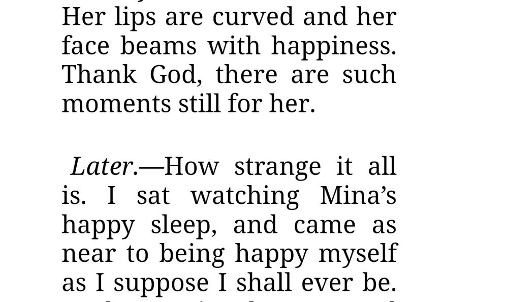 Her lips are curved and her face beams with happiness. Thank God, there are such moments still for her.

 

Later.—How strange it all is. I sat watching Mina’s happy sleep, and came as near to being happy myself as I suppose I shall ever be.