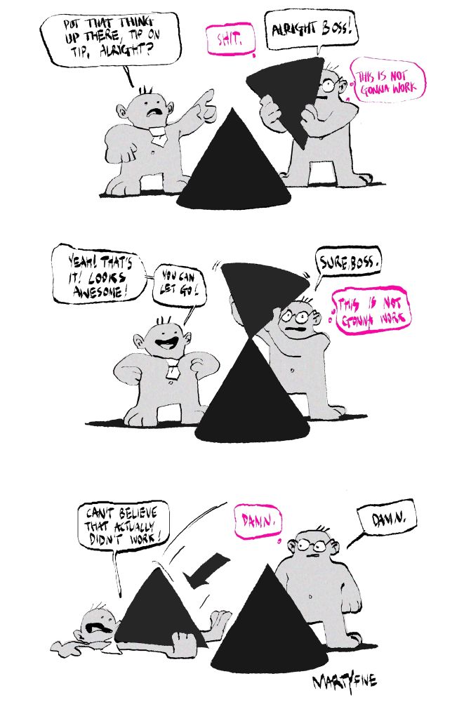 a short comic about two simply drawn characters who are working on some sort of an abstract project together.

1st character is pointing at the first cone standing before both of them and the second cone the 2nd character is holding in their arms: “put that thing up there, tip on tip, alright?” 

2nd character, thinking to themselves: “shit, this is not gonna work” is saying “alright boss!”

—

1st character is happy seeing how the cone is standing with another cone on its tip with the support of the 2nd character: “yeah! that’s it” looks awesome!” and “you can let go!”

2nd character is saying “sure boss” and thinking again “this is not gonna work”

—

1st character is lying under the fallen cone: “can’t believe that actually didn’t work!”

2nd character is thinking: “damn” and is also saying “damn”