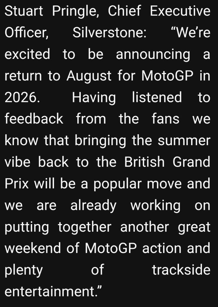 Text which reads

Stuart Pringle, Chief Executive Officer, Silverstone: “We’re excited to be announcing a return to August for MotoGP in 2026.  Having listened to feedback from the fans we know that bringing the summer vibe back to the British Grand Prix will be a popular move and we are already working on putting together another great weekend of MotoGP action and plenty of trackside entertainment.”