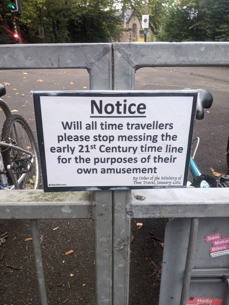 Sign attached to railings in Kelvingrove park that reads:

NOTICE: Will all time travellers please stop messing the early 21st Century time line for the purposes of their own amusement.
-by order of the Ministry of Time Travel, January 2162

Posted by ASignOfHumour