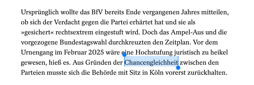 Ursprünglich wollte das BfV bereits Ende vergangenen Jahres mitteilen, ob sich der Verdacht gegen die Partei erhärtet hat und sie als »gesichert« rechtsextrem eingestuft wird. Doch das Ampel-Aus und die vorgezogene Bundestagswahl durchkreuzten den Zeitplan. Vor dem Urnengang im Februar 2025 wäre eine Hochstufung juristisch zu heikel gewesen, hieß es. Aus Gründen der Chancengleichheit zwischen den Parteien musste sich die Behörde mit Sitz in Köln vorerst zurückhalten.