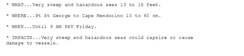 * WHAT...Very steep and hazardous seas 13 to 16 feet.

* WHERE...Pt St George to Cape Mendocino 10 to 60 nm.

* WHEN...Until 9 AM PST Friday.

* IMPACTS...Very steep and hazardous seas could capsize or cause
damage to vessels.
