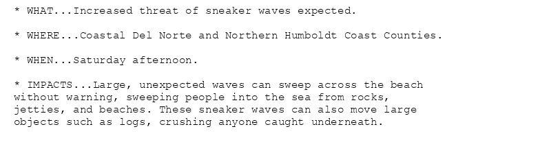 * WHAT...Increased threat of sneaker waves expected.

* WHERE...Coastal Del Norte and Northern Humboldt Coast Counties.

* WHEN...Saturday afternoon.

* IMPACTS...Large, unexpected waves can sweep across the beach
without warning, sweeping people into the sea from rocks,
jetties, and beaches. These sneaker waves can also move large
objects such as logs, crushing anyone caught underneath.