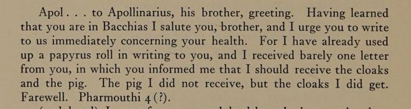 Una carta de Karanis, del s. II: "Apol . . . to Apollinarius, his brother, greeting. Having learned that you are in Bacchias I salute you, brother, and I urge you to write to us immediately concerning your health. For I have already used up a papyrus roll in writing to you, and I received barely one letter form you, in which you informed me that I should receive the cloacks and the pig. The pig I did not receive, but the cloaks I did get. Farewell. Pharmouthi 4 (?)."