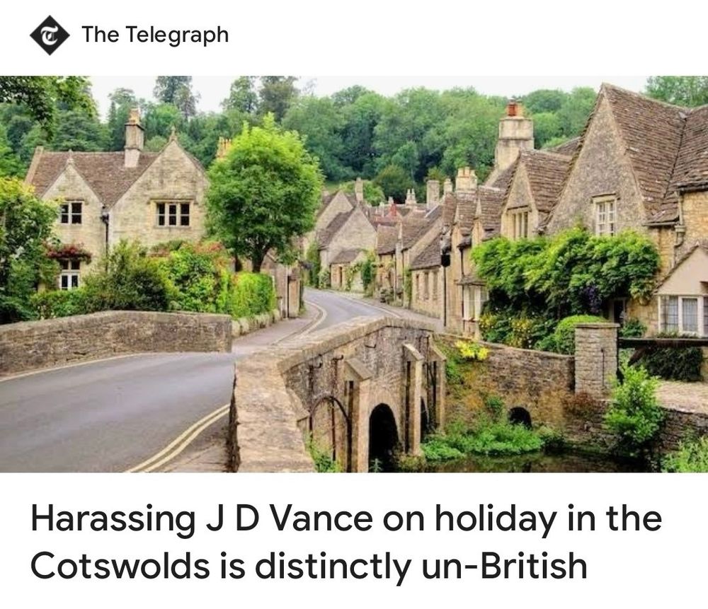 A headline and photo from The Torygraph. The photo shows a street in a (stereo) typical English village with warm sandstone houses and trees. In the foreground a stone bridge crosses a tinkling steam. It practically screams Midsomer Murders.

The headline reads "Harassing J D Vance on holiday in the Cotswolds is distinctly un-British"

