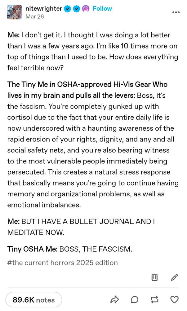 Screenshot of a tumblr post

Me: I don't get it. I thought I was doing a lot better than I was a few years ago. l'm like 10 times more on top of things than I used to be. How does everything feel terrible now?

The Tiny Me in OSHA-approved Hi-Vis Gear Who lives in my brain and pulls all the levers: Boss, it's the fascism. You're completely gunked up with cortisol due to the fact that your entire daily life is now underscored with a haunting awareness of the rapid erosion of your rights, dignity, and any and all social safety nets, and you're also bearing witness to the most vulnerable people immediately being
persecuted. This creates a natural stress response that basically means you're going to continue having memory and organizational problems, as well as emotional imbalances.

Me: BUT I HAVE A BULLET JOURNAL AND I MEDITATE NOW.

Tiny OSHA Me: BOSS, THE FASCISM.


