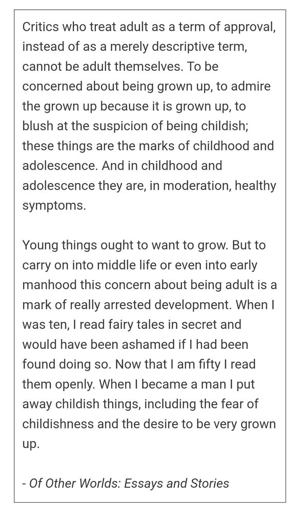 Critics who treat adult as a term of approval, instead of as a merely descriptive term, cannot be adult themselves. To be concerned about being grown up, to admire the grown up because it is grown up, to blush at the suspicion of being childish; these things are the marks of childhood and adolescence. And in childhood and adolescence they are, in moderation, healthy symptoms.

Young things ought to want to grow. But to carry on into middle life or even into early manhood this concern about being adult is a mark of really arrested development. When I was ten, I read fairy tales in secret and would have been ashamed if I had been found doing so. Now that I am fifty I read them openly. When I became a man I put away childish things, including the fear of childishness and the desire to be very grown up.
