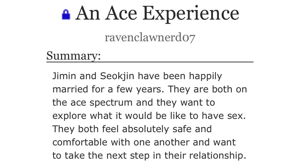 A screenshot of the summary for my fic, An Ace Experience. It reads:

Jimin and Seokjin have been happily married for a few years. They are both on the ace spectrum and they want to explore what it would be like to have sex. They both feel absolutely safe and comfortable with one another and want to take the next step in their relationship.