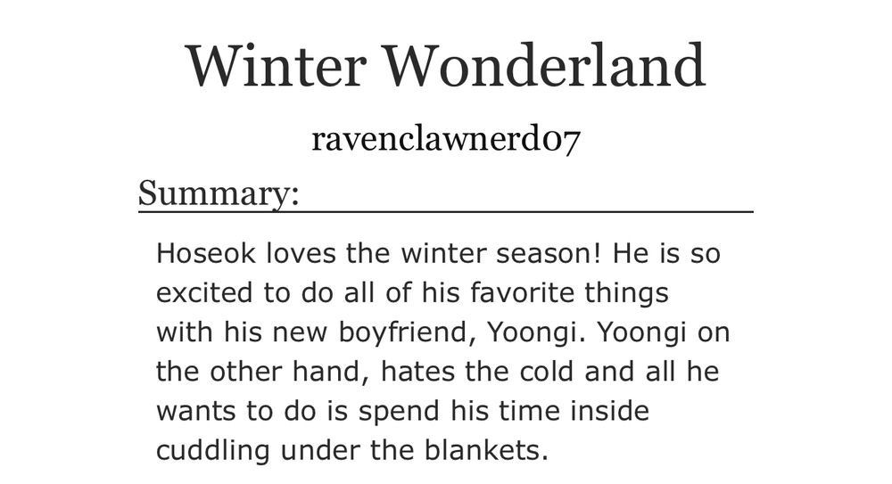 A screenshot of the summary for my fic, Winter Wonderland. It reads: 

Hoseok loves the winter season! He is so excited to do all of his favorite things with his new boyfriend, Yoongi. Yoongi on the other hand, hates the cold and all he wants to do is spend his time inside cuddling under the blankets.