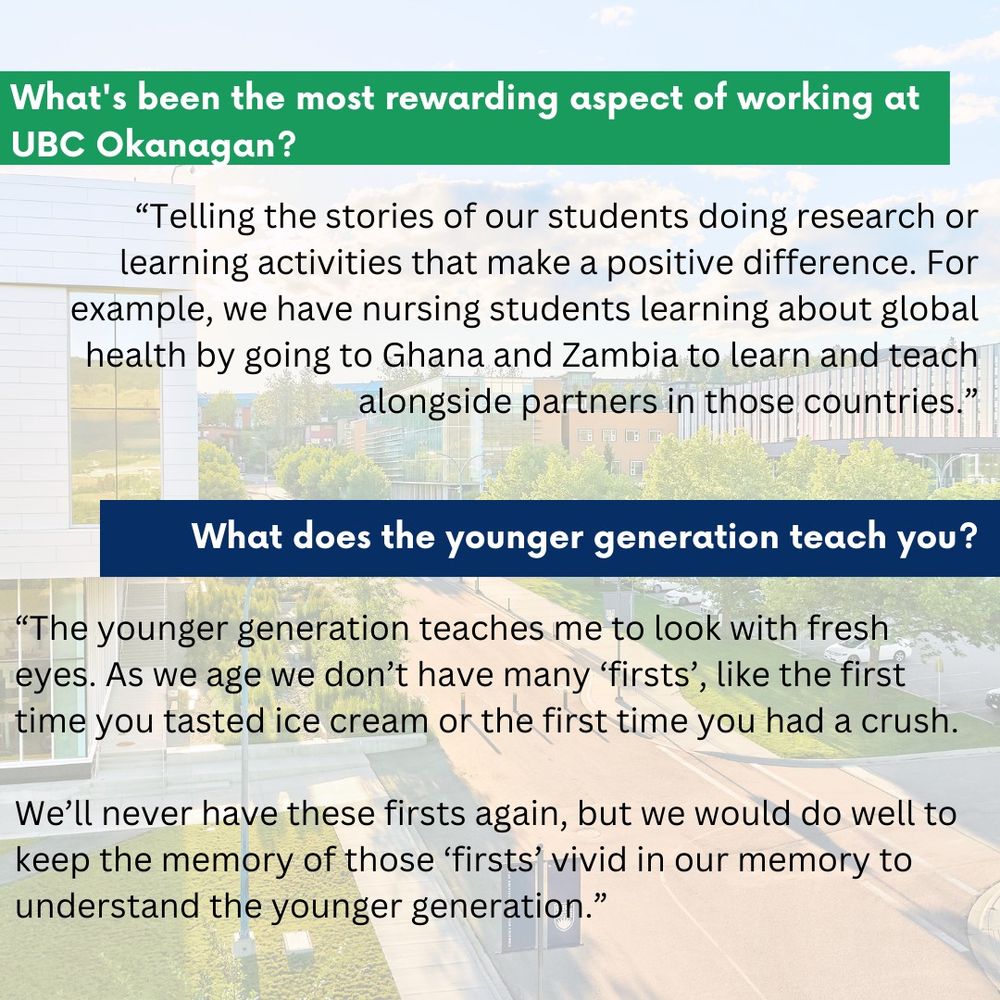 First question: What's been the most rewarding aspect of working at UBC Okanagan?
Response: Telling the stories of our students doing research or learning activities that make a positive difference. For example, we have nursing students learning about global health by going to Ghana and Zambia to learn and teach alongside partners in those countries.

Second question: What does the younger generation teach you?
Response: The younger generation teaches me to look with fresh eyes. As we age we don't have many 'firsts', like the first time you tasted ice cream or the first time you had a crush. We'll never have these firsts again, but we would do well to keep the memory of those 'firsts' vivid in our memory to understand the younger generation.
