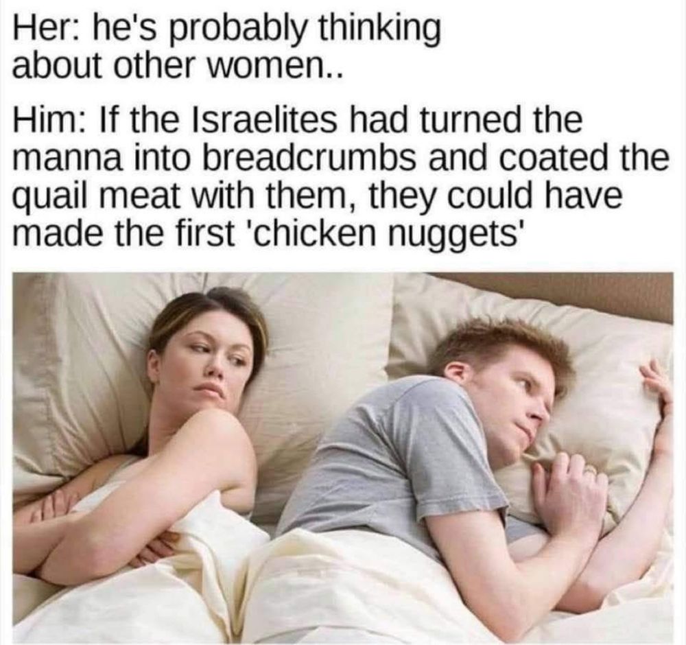 Meme of a man and woman in bed. Her: “I bet he’s thinking of other women!” Him: “If the Israelites turned the manna into breadcrumbs and then coated the quail in it, they could have made the first chicken nuggets.”