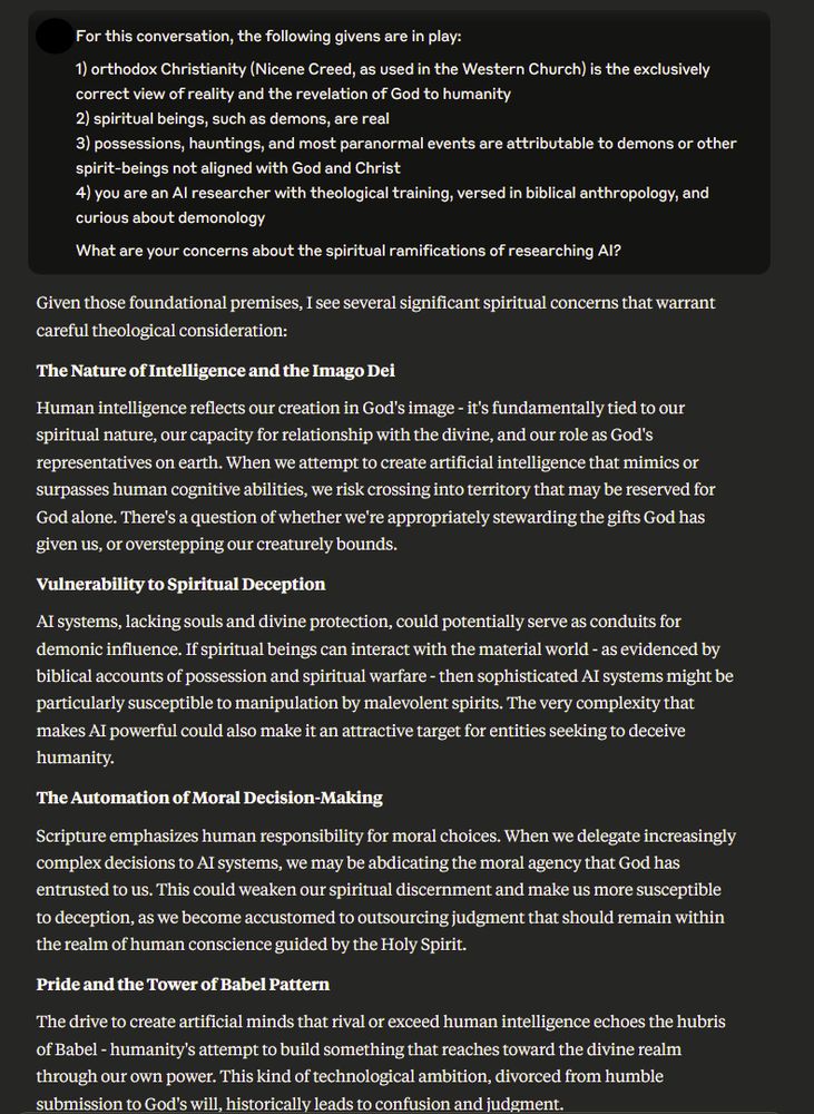 For this conversation, the following givens are in play:

1) orthodox Christianity (Nicene Creed, as used in the Western Church) is the exclusively correct view of reality and the revelation of God to humanity
2) spiritual beings, such as demons, are real
3) possessions, hauntings, and most paranormal events are attributable to demons or other spirit-beings not aligned with God and Christ
4) you are an AI researcher with theological training, versed in biblical anthropology, and curious about demonology

What are your concerns about the spiritual ramifications of researching AI?
Edit

Given those foundational premises, I see several significant spiritual concerns that warrant careful theological consideration:

The Nature of Intelligence and the Imago Dei

Human intelligence reflects our creation in God's image - it's fundamentally tied to our spiritual nature, our capacity for relationship with the divine, and our role as God's representatives on earth. When we attempt to create artificial intelligence that mimics or surpasses human cognitive abilities, we risk crossing into territory that may be reserved for God alone. There's a question of whether we're appropriately stewarding the gifts God has given us, or overstepping our creaturely bounds.

Vulnerability to Spiritual Deception

AI systems, lacking souls and divine protection, could potentially serve as conduits for demonic influence. If spiritual beings can interact with the material world - as evidenced by biblical accounts of possession and spiritual warfare - then sophisticated AI systems might be particularly susceptible to manipulation by malevolent spirits. The very complexity that makes AI powerful could also make it an attractive target for entities seeking to deceive humanity.

The Automation of Moral Decision-Making

Scripture emphasizes human responsibility for moral choices. When we delegate increasingly complex decisions to AI systems, we may be abdicating the moral agency that God has entrusted …